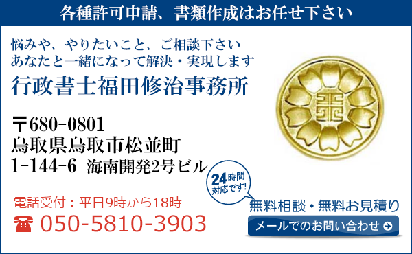 各種許可申請、書類作成はお任せ下さい
悩みや、やりたいこと、ご相談下さい
あなたと一緒になって解決・実現します
行政書士福田修治事務所
〒680-0801
鳥取県鳥取市松並町
1-144-6 海南開発2号ビル
電話受付：平日９時から１８時まで
050-5810-3903
24時間対応です！
無料相談・無料お見積り
メールでのお問い合わせ